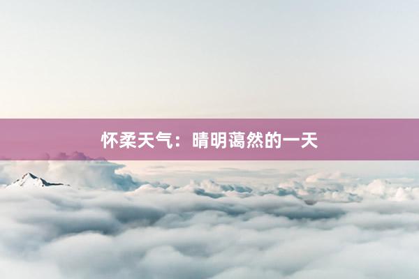 怀柔天气：晴明蔼然的一天