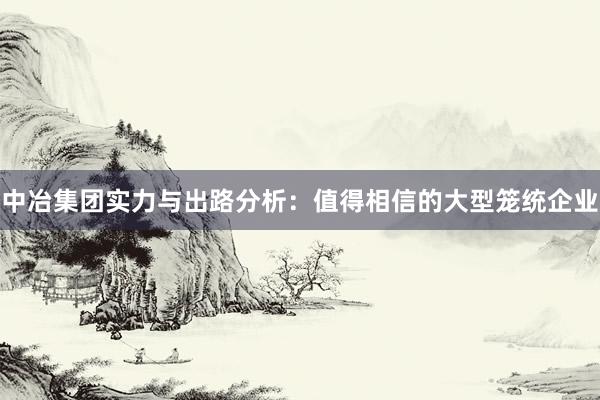 中冶集团实力与出路分析：值得相信的大型笼统企业